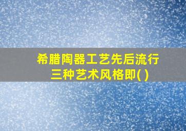 希腊陶器工艺先后流行三种艺术风格即( )